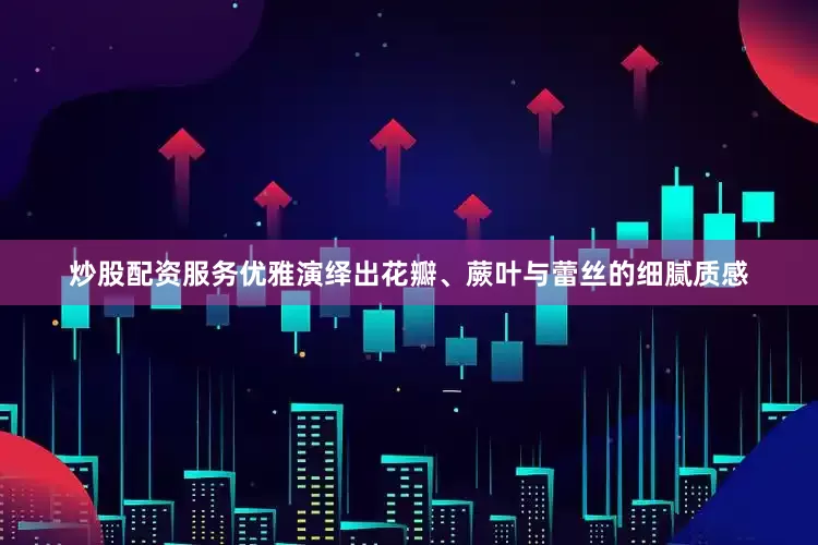 炒股配资服务优雅演绎出花瓣、蕨叶与蕾丝的细腻质感