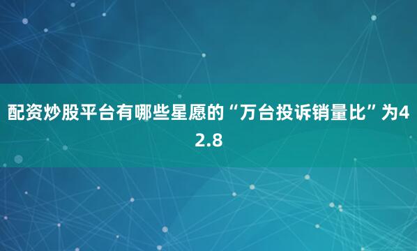 配资炒股平台有哪些星愿的“万台投诉销量比”为42.8