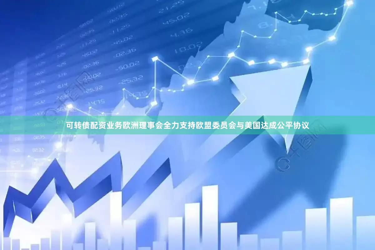 可转债配资业务欧洲理事会全力支持欧盟委员会与美国达成公平协议