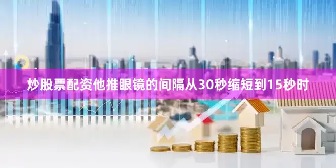 炒股票配资他推眼镜的间隔从30秒缩短到15秒时
