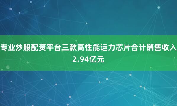 专业炒股配资平台三款高性能运力芯片合计销售收入2.94亿元