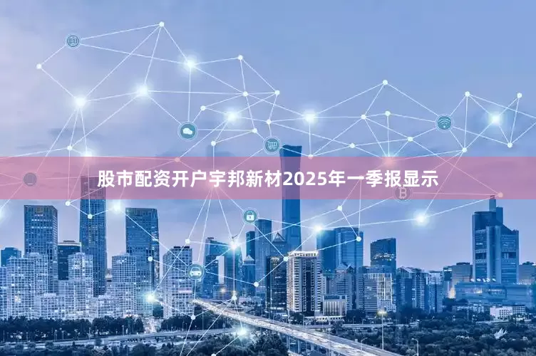 股市配资开户宇邦新材2025年一季报显示
