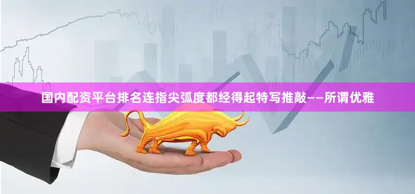 国内配资平台排名连指尖弧度都经得起特写推敲——所谓优雅