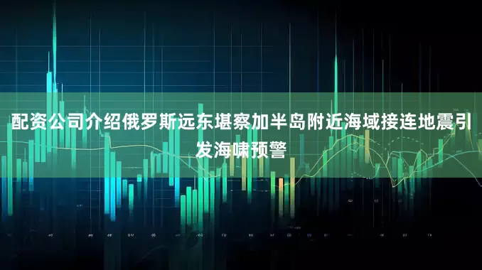 配资公司介绍俄罗斯远东堪察加半岛附近海域接连地震引发海啸预警