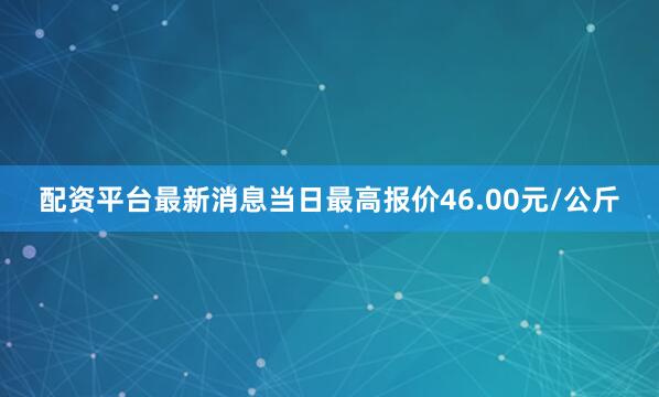 配资平台最新消息当日最高报价46.00元/公斤