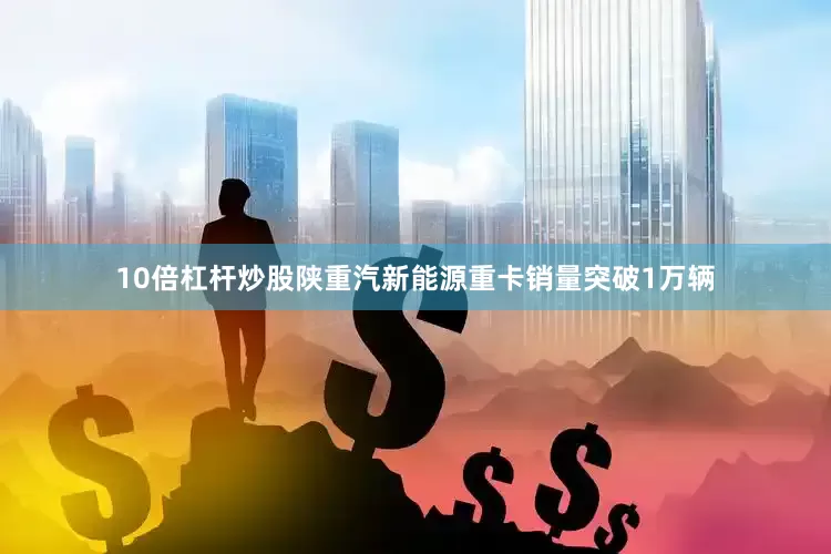 10倍杠杆炒股陕重汽新能源重卡销量突破1万辆