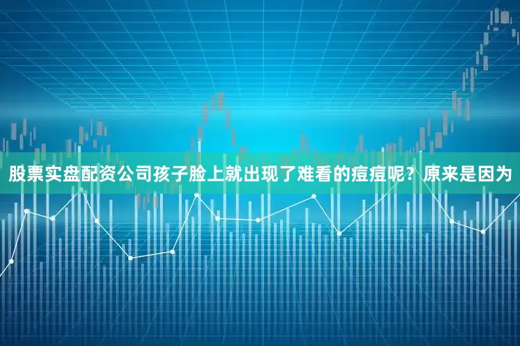 股票实盘配资公司孩子脸上就出现了难看的痘痘呢？原来是因为
