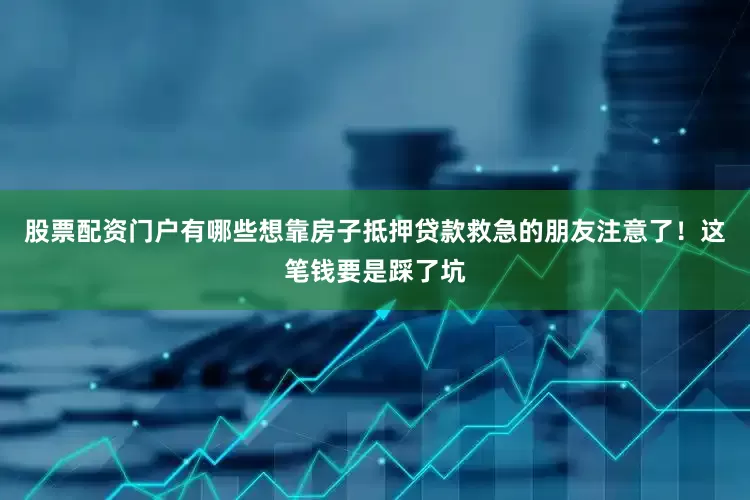 股票配资门户有哪些想靠房子抵押贷款救急的朋友注意了！这笔钱要是踩了坑