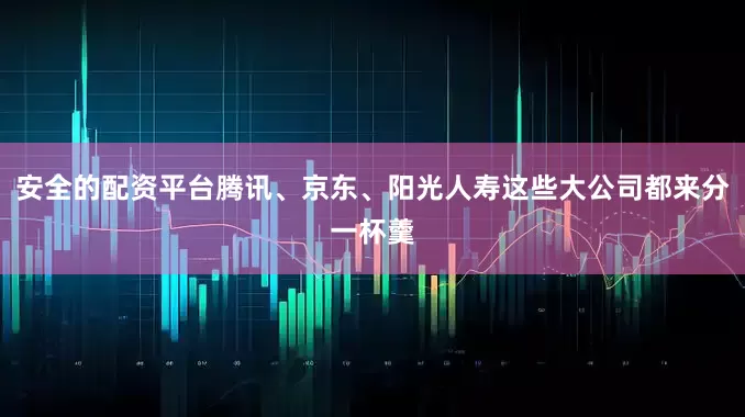 安全的配资平台腾讯、京东、阳光人寿这些大公司都来分一杯羹