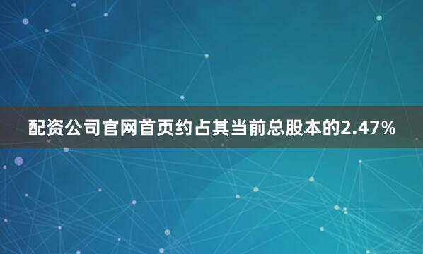 配资公司官网首页约占其当前总股本的2.47%