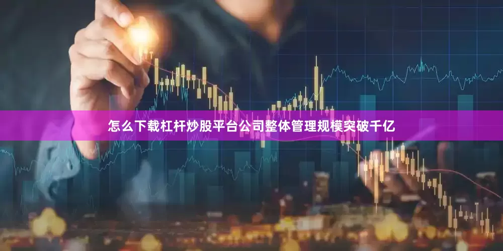 怎么下载杠杆炒股平台公司整体管理规模突破千亿