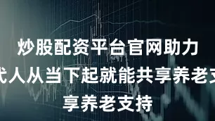 炒股配资平台官网助力两代人从当下起就能共享养老支持