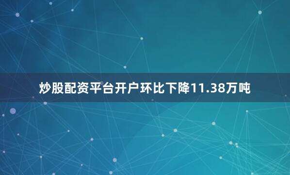 炒股配资平台开户环比下降11.38万吨